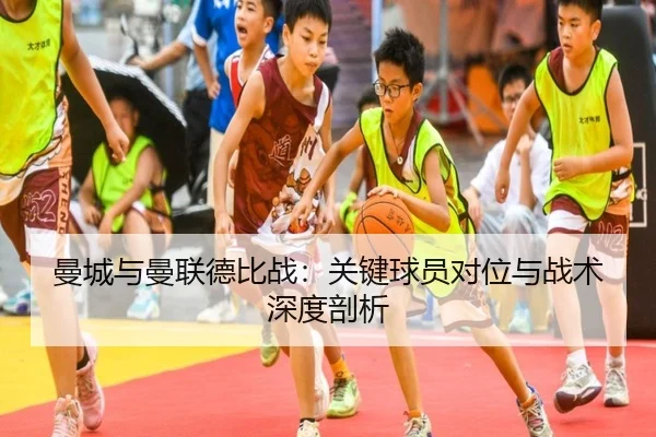 曼城与曼联德比战：关键球员对位与战术深度剖析